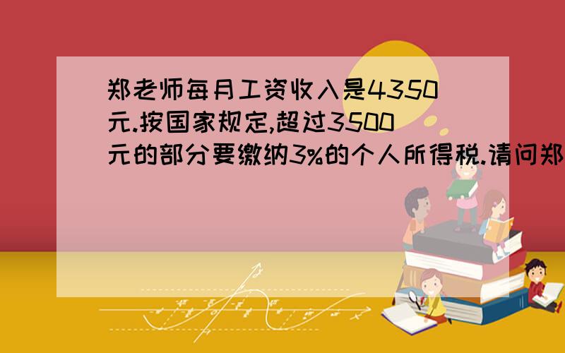 郑老师每月工资收入是4350元.按国家规定,超过3500元的部分要缴纳3%的个人所得税.请问郑老师每月实际的到工资多少元?