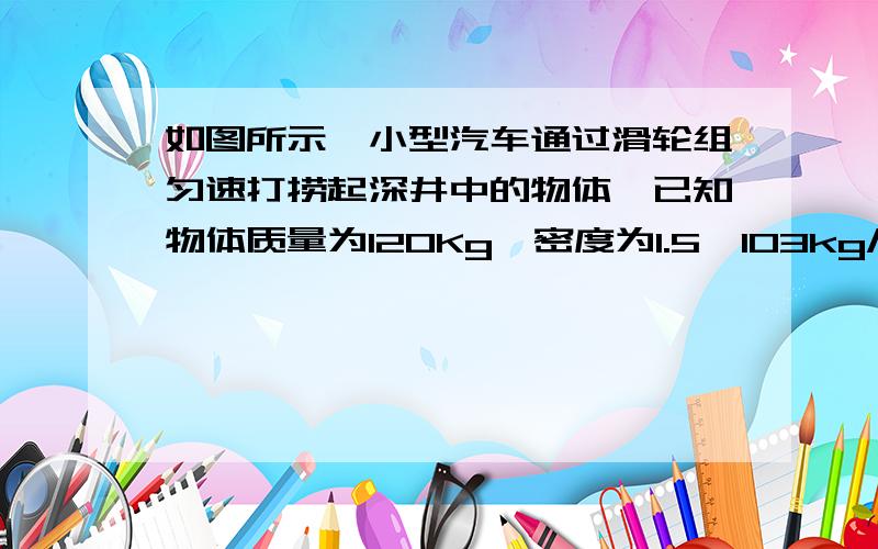 如图所示,小型汽车通过滑轮组匀速打捞起深井中的物体,已知物体质量为120Kg,密度为1.5×103kg/m3,测得物体在出水前.后,牵引车作用在绳子上的拉力为1:2,若不计摩擦和绳重及水的阻力.（1）物体