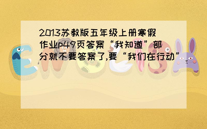 2013苏教版五年级上册寒假作业p49页答案“我知道”部分就不要答案了,要“我们在行动”