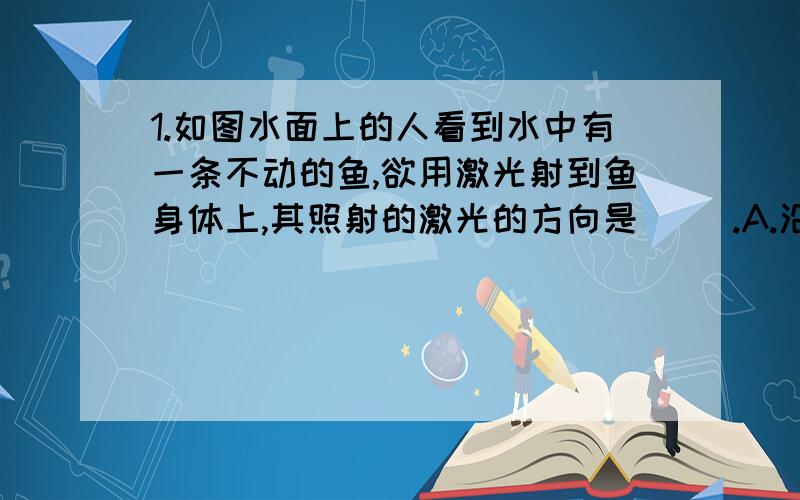 1.如图水面上的人看到水中有一条不动的鱼,欲用激光射到鱼身体上,其照射的激光的方向是（ ）.A.沿AB方向 B.比AB方向稍偏高些 c.比AB方向稍偏低些　　　D.无法确定