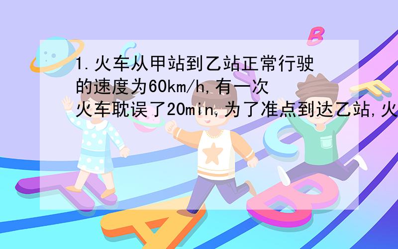 1.火车从甲站到乙站正常行驶的速度为60km/h,有一次火车耽误了20min,为了准点到达乙站,火车车速提高到了72km/h,求：（1）.甲乙两站的距离.（2）货车从甲站到乙站正常准点到达所需的时间.