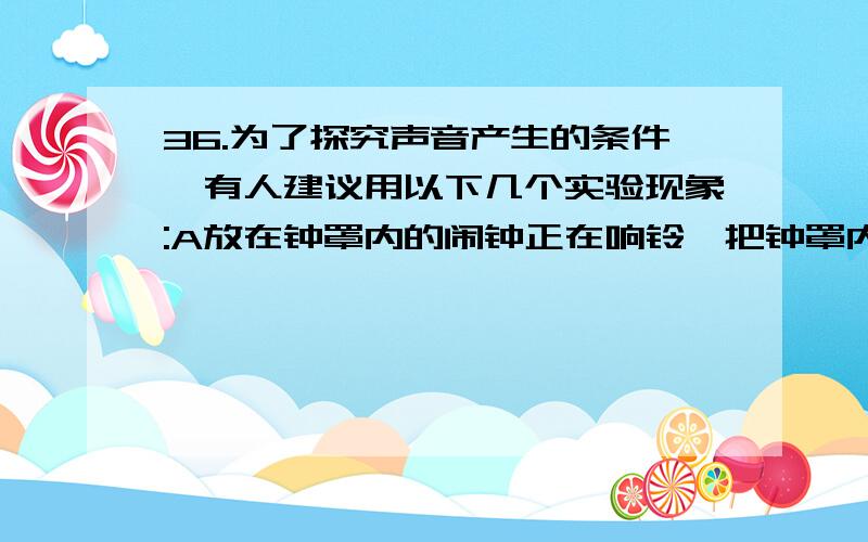 36.为了探究声音产生的条件,有人建议用以下几个实验现象:A放在钟罩内的闹钟正在响铃,把钟罩内的空气抽出一些后,铃声明显减小 B使正在发声的音叉接触水面,水面溅起水花 C把两个圆纸盒用