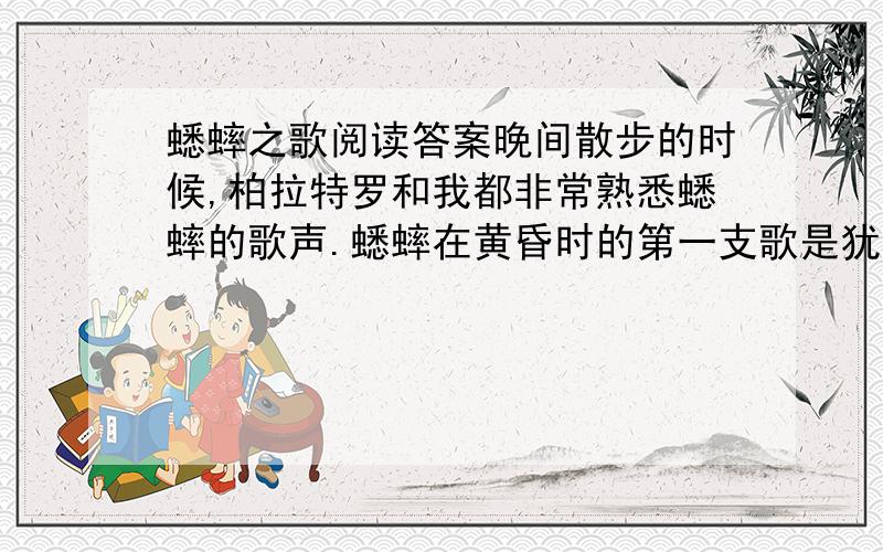 蟋蟀之歌阅读答案晚间散步的时候,柏拉特罗和我都非常熟悉蟋蟀的歌声.蟋蟀在黄昏时的第一支歌是犹豫、低沉而粗糙的.他转调了,他向自己学习,跟着,一点一点地升到正确的音高上去,仿佛在