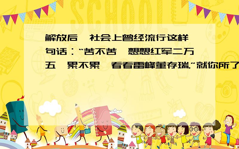 解放后,社会上曾经流行这样一句话：“苦不苦,想想红军二万五,累不累,看看雷峰董存瑞.”就你所了解的历史知识,向同学们谈谈你的理解