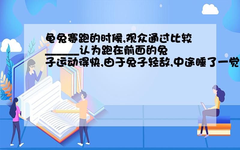 龟兔赛跑的时候,观众通过比较______认为跑在前面的兔子运动得快,由于兔子轻敌,中途睡了一觉,裁判通过比较_______判定最先到达终点的乌龟运动得快.物理学中用_______表示物体运动快慢的.具