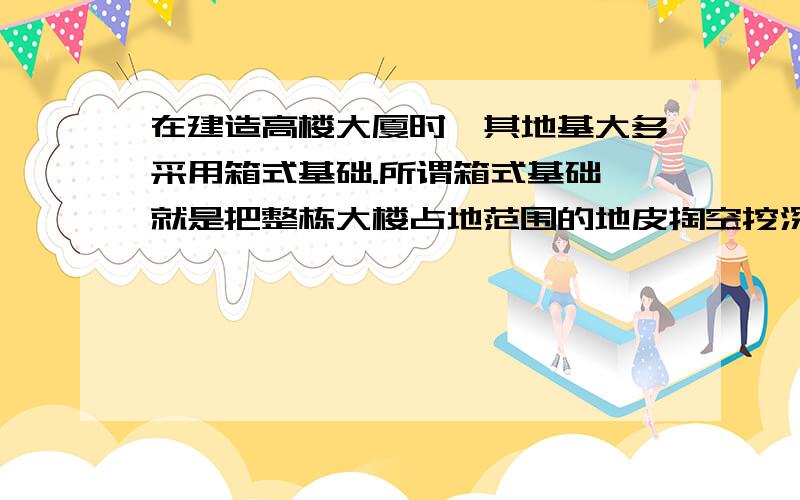 在建造高楼大厦时,其地基大多采用箱式基础.所谓箱式基础,就是把整栋大楼占地范围的地皮掏空挖深,然后填上钢筋混凝土.箱式基础的优点在于：第一,增大了大楼与地面的接触面积,从而减小