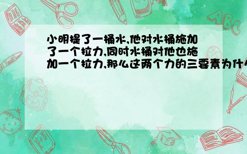 小明提了一桶水,他对水桶施加了一个拉力,同时水桶对他也施加一个拉力,那么这两个力的三要素为什么大小相同,方向和作用点不同,为什么作用点不同?