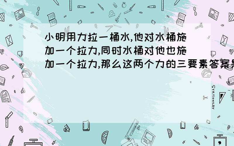 小明用力拉一桶水,他对水桶施加一个拉力,同时水桶对他也施加一个拉力,那么这两个力的三要素答案是大小相同,方向和作用点不同,为什么作用点不同?