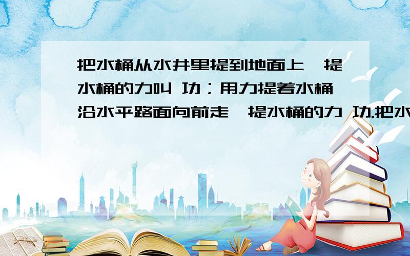 把水桶从水井里提到地面上,提水桶的力叫 功；用力提着水桶沿水平路面向前走,提水桶的力 功.把水桶从水井里提到地面上,提水桶的力叫 功；用力提着水桶沿水平路面向前走,提水桶的力 功.