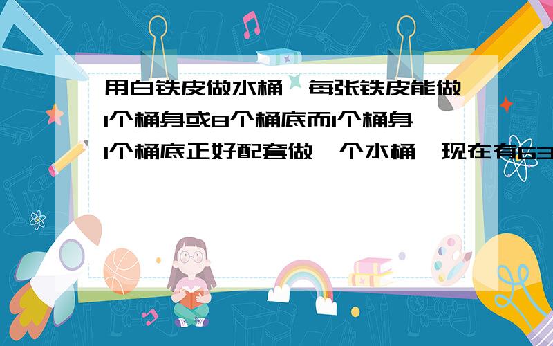 用白铁皮做水桶,每张铁皮能做1个桶身或8个桶底而1个桶身1个桶底正好配套做一个水桶,现在有63张铁皮多少做身正好配套 急