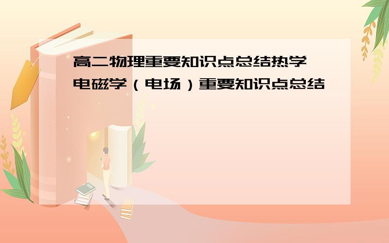 高二物理重要知识点总结热学,电磁学（电场）重要知识点总结