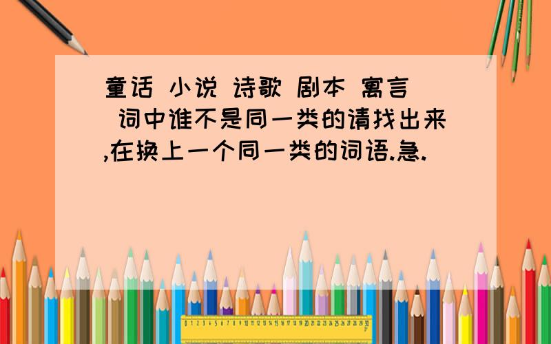 童话 小说 诗歌 剧本 寓言 词中谁不是同一类的请找出来,在换上一个同一类的词语.急.