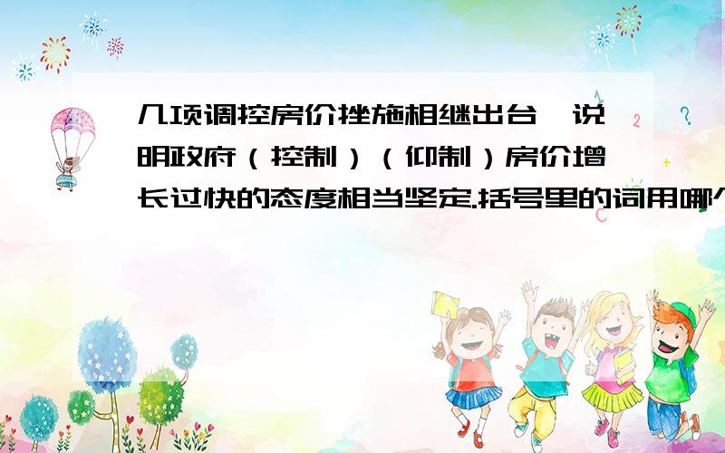 几项调控房价挫施相继出台,说明政府（控制）（仰制）房价增长过快的态度相当坚定.括号里的词用哪个最恰当?大伙帮帮忙,最好说下为什么用哪个词好让我懂.