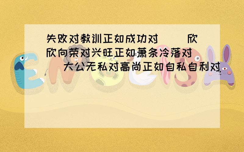 失败对教训正如成功对（ ）欣欣向荣对兴旺正如萧条冷落对（ ）大公无私对高尚正如自私自利对（ ）