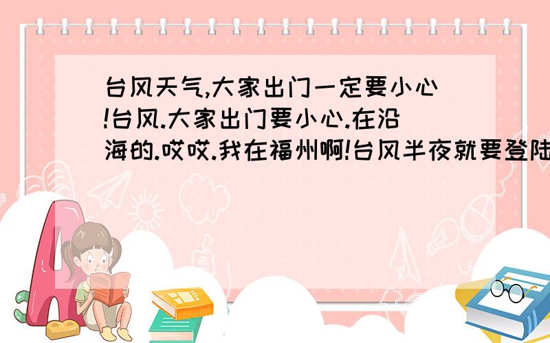 台风天气,大家出门一定要小心!台风.大家出门要小心.在沿海的.哎哎.我在福州啊!台风半夜就要登陆了.在福州到厦门之间的朋友出门千万小心!