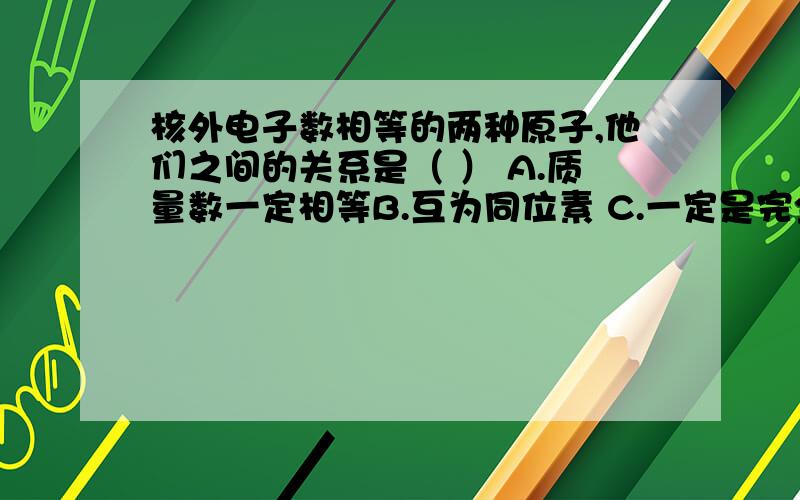 核外电子数相等的两种原子,他们之间的关系是（ ） A.质量数一定相等B.互为同位素 C.一定是完全一样原子D分别组成的单质,他们的物理性质一定相同