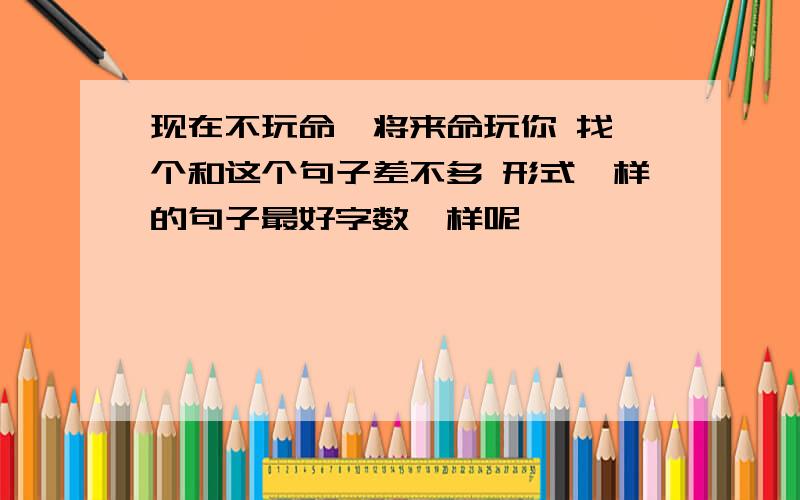 现在不玩命,将来命玩你 找一个和这个句子差不多 形式一样的句子最好字数一样呢