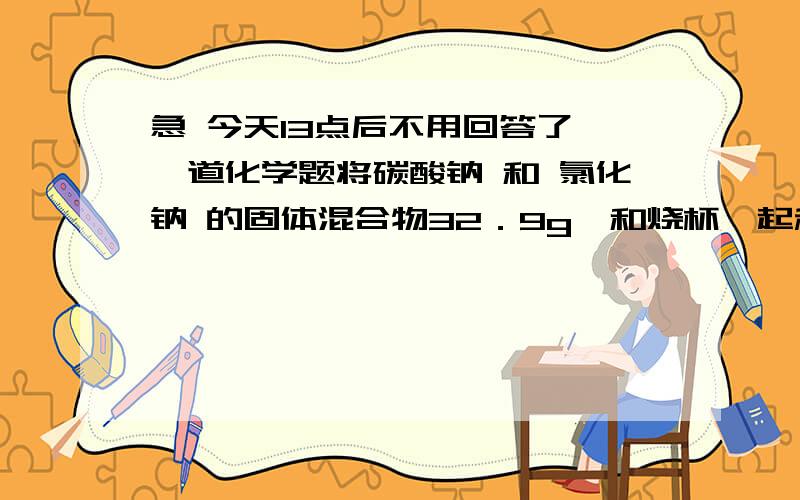 急 今天13点后不用回答了 一道化学题将碳酸钠 和 氯化钠 的固体混合物32．9g,和烧杯一起称量总质量202．9g,加入326．9g稀HCL恰好反映,待没有气泡冒出时称量总质量521g计算所得溶液中,溶质的