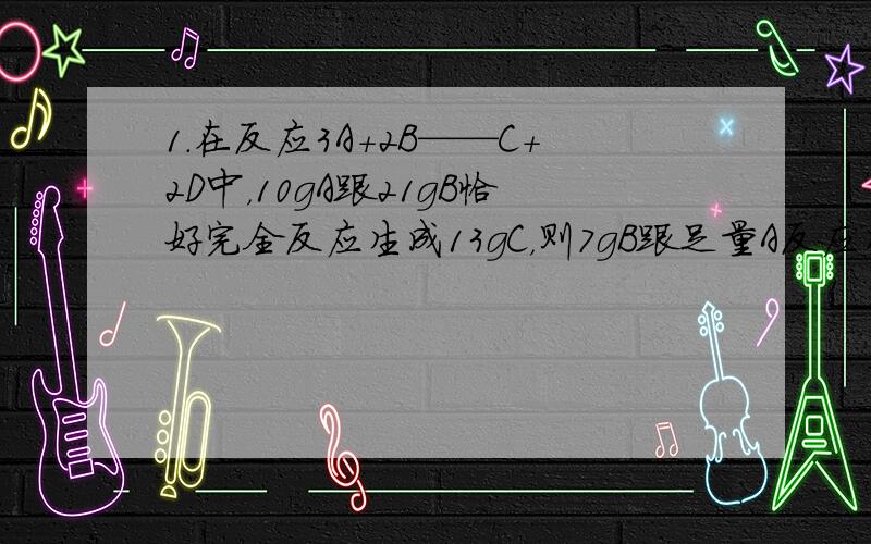 1.在反应3A+2B——C+2D中，10gA跟21gB恰好完全反应生成13gC，则7gB跟足量A反应生成D的质量是（ ）A.9.1g B.4.3g C.8g D.6g并再出几类这样的问题