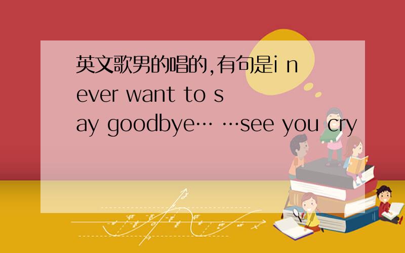 英文歌男的唱的,有句是i never want to say goodbye… …see you cry