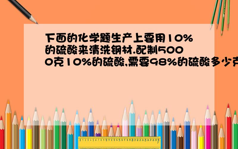 下面的化学题生产上要用10%的硫酸来清洗钢材.配制5000克10%的硫酸,需要98%的硫酸多少克?需水多少克?