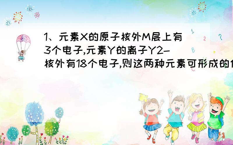 1、元素X的原子核外M层上有3个电子,元素Y的离子Y2-核外有18个电子,则这两种元素可形成的化合物为A.X2Y3 B.Y2X为什么不选B?没人说Y不可以是-1价,X是+2价,或者Y是+1价,X是-2价的呀,还有,正价一定要