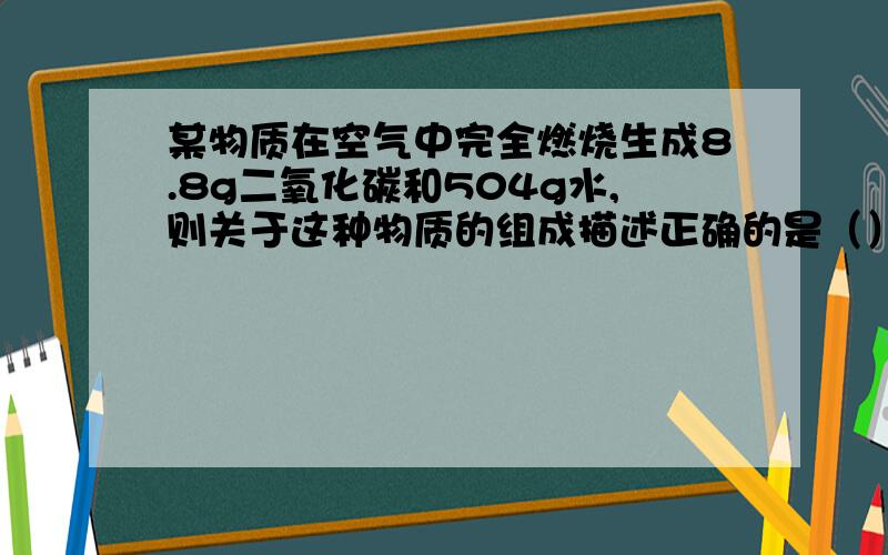 某物质在空气中完全燃烧生成8.8g二氧化碳和504g水,则关于这种物质的组成描述正确的是（）A.该物质只含碳元素.氢元素B.该物质中碳元素与氢元素的质量比为12:1C.该物质中肯定含有碳元素和