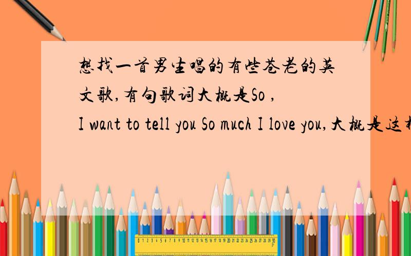 想找一首男生唱的有些苍老的英文歌,有句歌词大概是So ,I want to tell you So much I love you,大概是这样的歌词,如果有类似的也可以发来试试,答案如果正确会追加分,很抱歉前面几位说的我认真听了