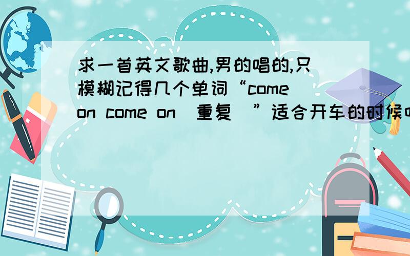 求一首英文歌曲,男的唱的,只模糊记得几个单词“come on come on（重复）”适合开车的时候听,有点DJ或者慢摇的风格吧!我不太懂.也是一首很经典的歌...男的唱的 应该是英文歌曲里面有歌词是 c