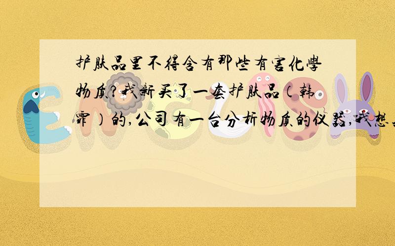 护肤品里不得含有那些有害化学物质?我新买了一套护肤品（韩霏）的,公司有一台分析物质的仪器,我想知道护肤品里不应该有那些物质,看看这个（韩霏）好不好,怕对脸有没有伤害.希望了解