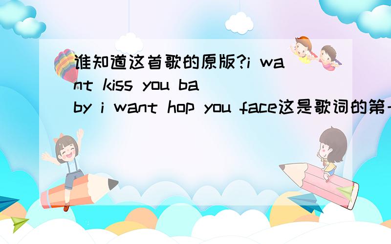 谁知道这首歌的原版?i want kiss you baby i want hop you face这是歌词的第一句是一首很有节奏的歌曲（不确定是不是类似DJ.因为有电音的效果）是个女声是外语歌曲（英文）