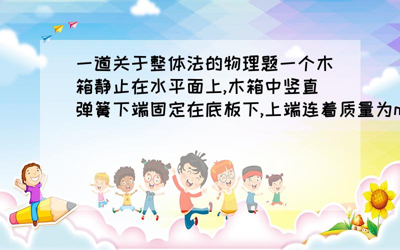 一道关于整体法的物理题一个木箱静止在水平面上,木箱中竖直弹簧下端固定在底板下,上端连着质量为m的木块,木块在竖直方向下做往复运动,在最高点和最低点的加速度大小都是a,木箱始终未