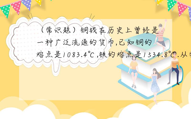 （常识题）铜钱在历史上曾经是一种广泛流通的货币,已知铜的熔点是1083.4℃,铁的熔点是1534.8℃.从物理性质和化学性质的角度分析,为什么用铜而不用铁来铸造货币?