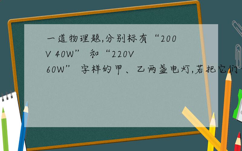 一道物理题,分别标有“200V 40W” 和“220V 60W” 字样的甲、乙两盏电灯,若把它们串联起来仍接在220V的电路中,则下列判断正确是（ ）A 甲灯亮些 B 乙灯亮些 C两灯一样亮 D无法判定