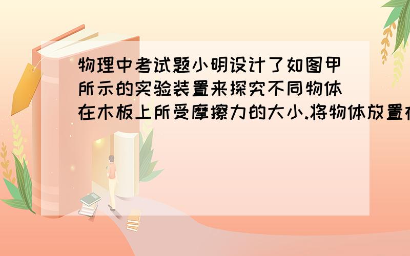 物理中考试题小明设计了如图甲所示的实验装置来探究不同物体在木板上所受摩擦力的大小.将物体放置在水平的长木板上,物体与木板表面粗糙程度不变,导电性能良好的弹簧其右端与物体及