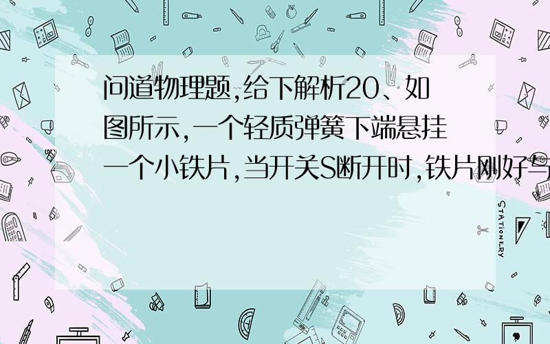 问道物理题,给下解析20、如图所示,一个轻质弹簧下端悬挂一个小铁片,当开关S断开时,铁片刚好与水银槽中水银接触.当开关S闭合后,铁片会（ ）A．不动 B．.陷入水银面以下 C．向上运动停止