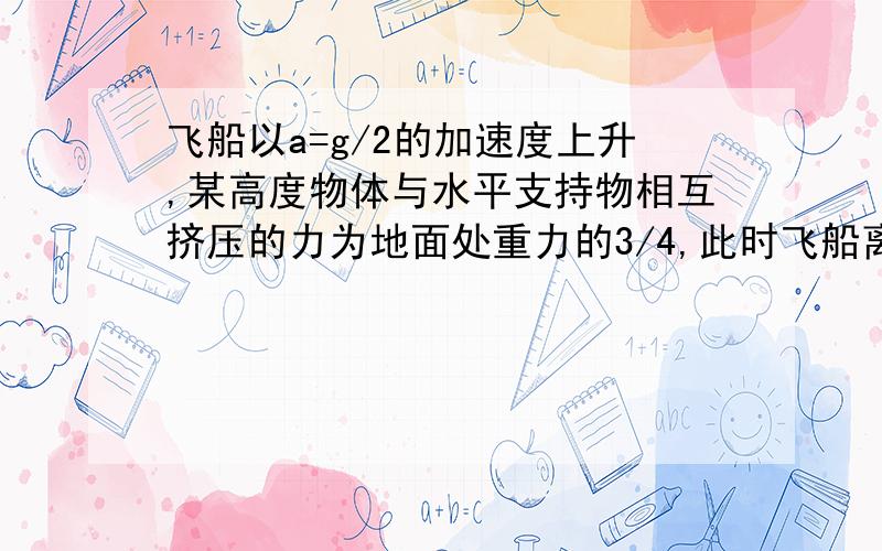 飞船以a=g/2的加速度上升,某高度物体与水平支持物相互挤压的力为地面处重力的3/4,此时飞船离地心的距离是多少?(地球半径R=6.4×10³km,地球表面重力加速度g=9.8/s²）