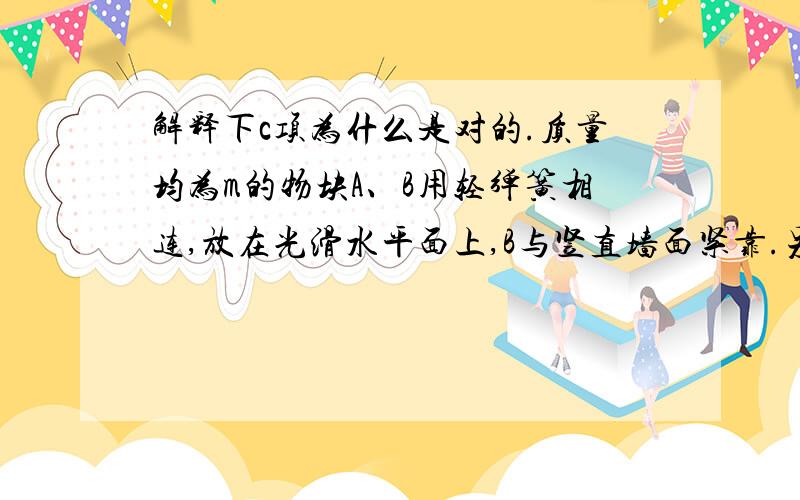 解释下c项为什么是对的.质量均为m的物块A、B用轻弹簧相连,放在光滑水平面上,B与竖直墙面紧靠.另一个质量为m的物块C 以某一初速度向A运动,C与A碰撞后粘在一起不再分开,它们共同向右运动