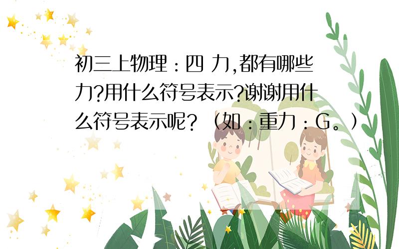 初三上物理：四 力,都有哪些力?用什么符号表示?谢谢用什么符号表示呢？（如：重力：G。）