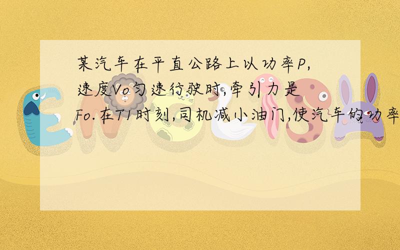 某汽车在平直公路上以功率P,速度Vo匀速行驶时,牵引力是Fo.在T1时刻,司机减小油门,使汽车的功率为P/2,T2时刻,汽车又恢复到匀速运动状态.下面是有关汽车牵引力F、速度V在此过程中时间T变化