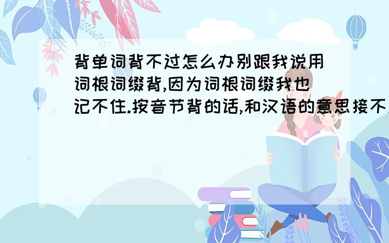 背单词背不过怎么办别跟我说用词根词缀背,因为词根词缀我也记不住.按音节背的话,和汉语的意思接不上,并且背着背着就不记得了,多写几遍多读几遍照样不会,怎么办呢,有没有什么办法从逻