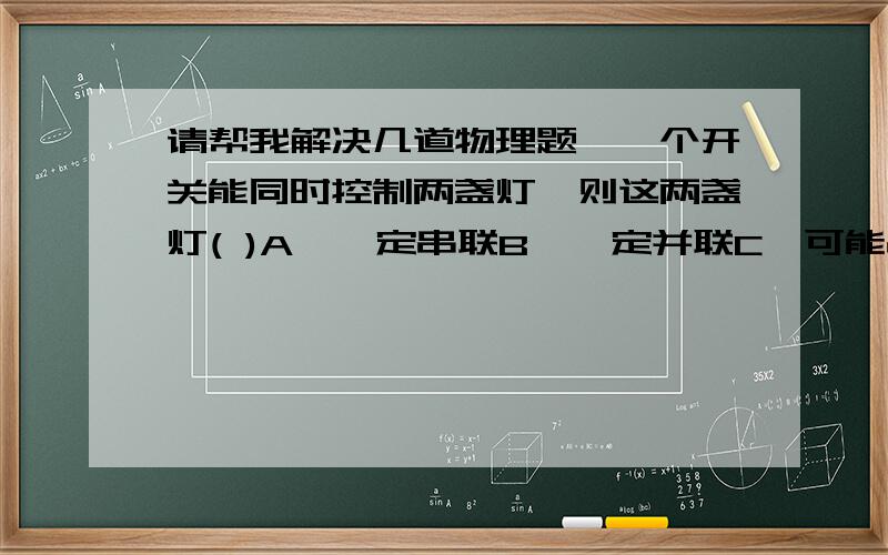 请帮我解决几道物理题,一个开关能同时控制两盏灯,则这两盏灯( )A、一定串联B、一定并联C、可能串联,也可能并联D、无法确定