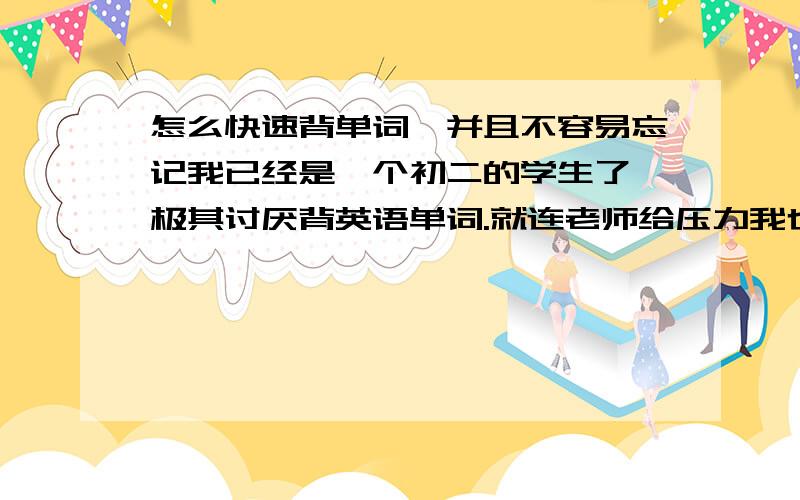 怎么快速背单词,并且不容易忘记我已经是一个初二的学生了、极其讨厌背英语单词.就连老师给压力我也背不下来,有的时候确实背下来了,但是一会就忘记了.英语极差,音标也不会,有的时候甚