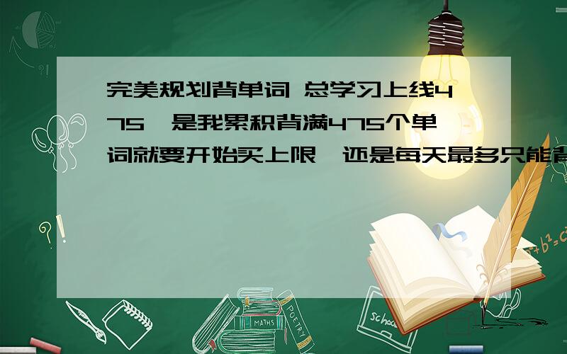 完美规划背单词 总学习上线475,是我累积背满475个单词就要开始买上限,还是每天最多只能背475个单词