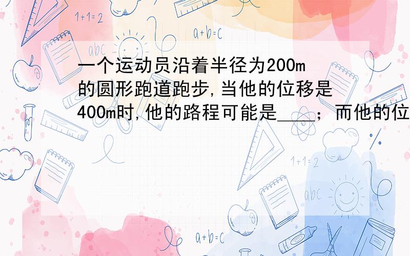 一个运动员沿着半径为200m的圆形跑道跑步,当他的位移是400m时,他的路程可能是＿＿；而他的位移大小为200√2时,他的路程可能是＿＿.