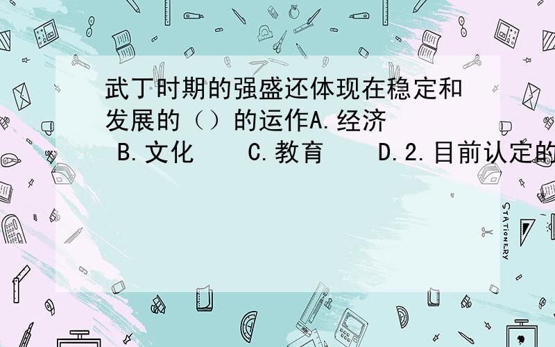 武丁时期的强盛还体现在稳定和发展的（）的运作A.经济   B.文化    C.教育    D.2.目前认定的商朝统治时间大概是650年左右A.对   B.错3.商朝从汤建国到纣王被西周取代,共延续了近550年的时间A.