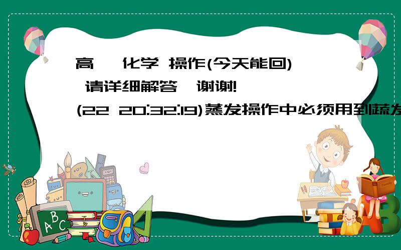 高一 化学 操作(今天能回) 请详细解答,谢谢!    (22 20:32:19)蒸发操作中必须用到蔬发皿,下列对蒸发皿操作中正硧的是A:将蒸发皿放置在三脚架上,并垫石棉网加热;B:将蒸发皿放置在三脚架上,并