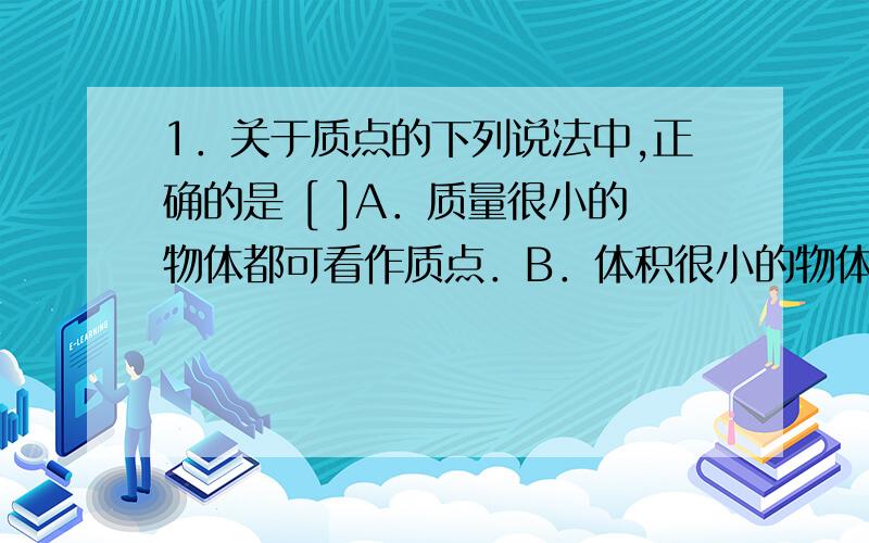 1．关于质点的下列说法中,正确的是 [ ]A．质量很小的物体都可看作质点．B．体积很小的物体都可看作质点．C．在任何情况下,地球都不可以看作质点．D．凡是做平动的物体都可看作质点．