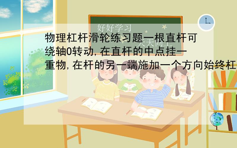 物理杠杆滑轮练习题一根直杆可绕轴O转动,在直杆的中点挂一重物,在杆的另一端施加一个方向始终杠杆垂直向上的力F,当直杆从竖直位置慢慢抬到水平位置的过程中,力F的大小变化A.一直增大