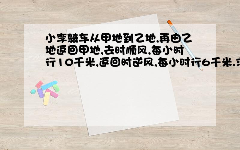 小李骑车从甲地到乙地,再由乙地返回甲地,去时顺风,每小时行10千米,返回时逆风,每小时行6千米.求往返的平均速度.